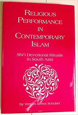 Religious Performance in Contemporary Islam: Shi'i Devotional Rituals in South Asia by Vernon James Schubel