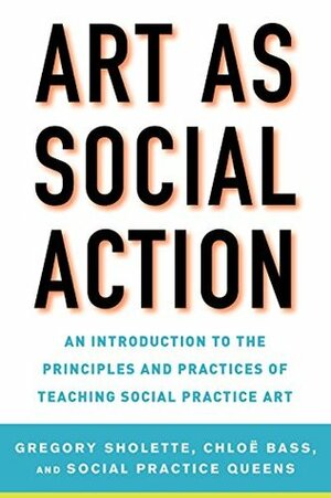 Art as Social Action: An Introduction to the Principles and Practices of Teaching Social Practice Art by Chloë Bass, Gregory Sholette, Social Practice Queens