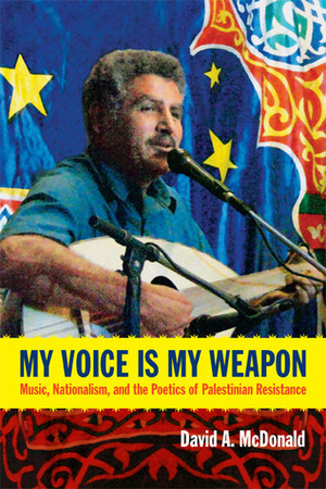 My Voice Is My Weapon: Music, Nationalism, and the Poetics of Palestinian Resistance by David A. McDonald