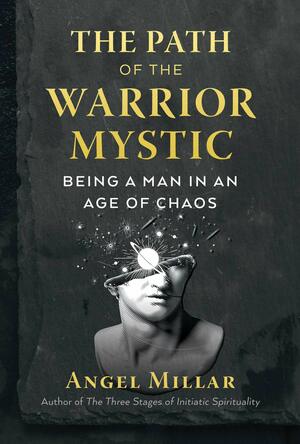 The Path of the Warrior-Mystic: Being a Man in an Age of Chaos by Angel Millar