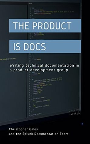 The Product is Docs: Writing technical documentation in a product development group by Splunk Documentation Team, Christopher Gales