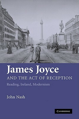 James Joyce and the Act of Reception: Reading, Ireland, Modernism by John Nash