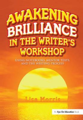 Awakening Brilliance in the Writer's Workshop: Using Notebooks, Mentor Texts, and the Writing Process by Lisa Morris