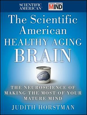 The Scientific American Healthy Aging Brain: The Neuroscience of Making the Most of Your Mature Mind by Judith Horstman, Scientific American