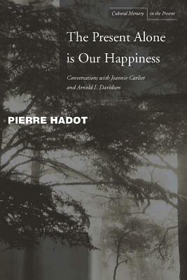 The Present Alone Is Our Happiness: Conversations with Jeannie Carlier and Arnold I. Davidson by Jeannie Carlier, Arnold I. Davidson, Pierre Hadot