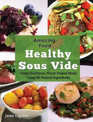 Amazing Food Made Easy: Healthy Sous Vide: Create Nutritious, Flavor-Packed Meals Using All-Natural Ingredients by Jason Logsdon