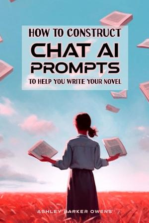 How to Construct Chat AI prompts to Help you Write your Novel: a manual with sample prompts for writers by Ashley Parker Owens
