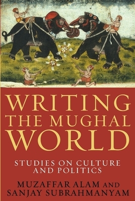 Writing the Mughal World: Studies on Culture and Politics by Muzaffar Alam, Sanjay Subrahmanyam