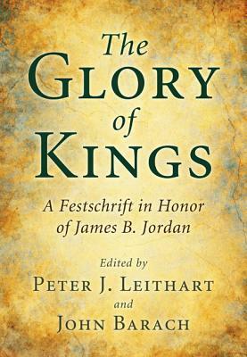 The Glory of Kings: A Festschrift for James B. Jordan by Peter J. Leithart, John Barach