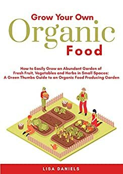 Grow Your Own Organic Food: How to Easily Grow an Abundant Garden of Fresh Fruit, Vegetables and Herbs in Small Spaces: A Green Thumbs Guide to an Organic Food Producing Garden by Lisa Daniels