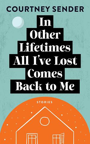 In Other Lifetimes All I've Lost Comes Back to Me: Stories by Courtney Sender