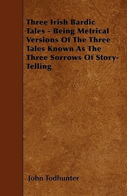 Three Irish Bardic Tales - Being Metrical Versions Of The Three Tales Known As The Three Sorrows Of Story-Telling by John Todhunter