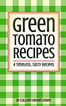 Green Tomato Recipes: 4 Timeless,Tasty Recipes by Colleen Vanderlinden