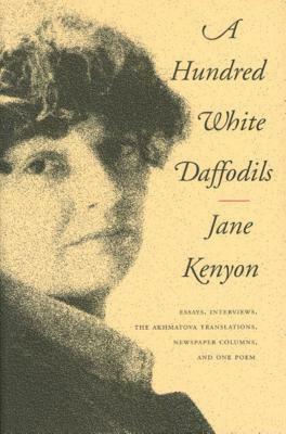 A Hundred White Daffodils: Essays, Interviews, the Akhmatova Translations, Newspaper Columns, and One Poem by Jane Kenyon