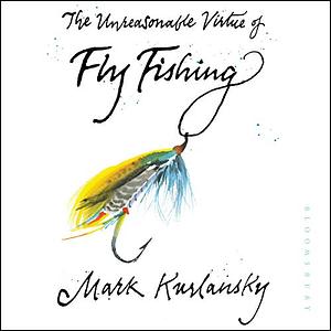 The Unreasonable Virtue of Fly Fishing by Mark Kurlansky