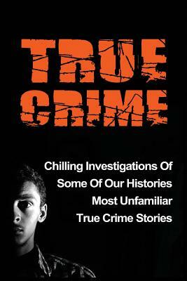 True Crime: Chilling Investigations Of Some Of Our Histories Most Unfamiliar True Crime Stories by Travis S. Kennedy