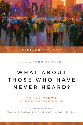 What About Those Who Have Never Heard?: Three Views on the Destiny of the Unevangelized by Gabriel Fackre, John Sanders, Ronald H. Nash