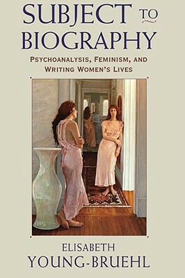 Subject to Biography: Psychoanalysis, Feminism, and Writing Women's Lives by Elisabeth Young-Bruehl