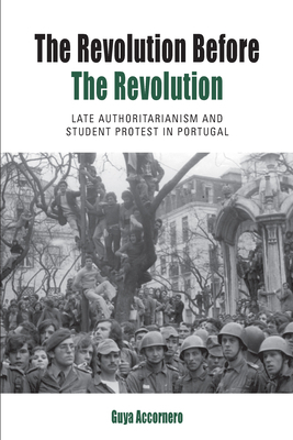 The Revolution Before the Revolution: Late Authoritarianism and Student Protest in Portugal by Guya Accornero