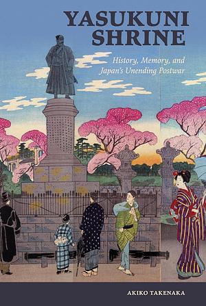 Yasukuni Shrine: History, Memory, and Japan's Unending Postwar by Akiko Takenaka