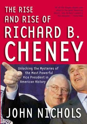 The Rise and Rise of Richard B. Cheney: Unlocking the Mysteries of the Most Powerful Vice President in American History by John Nichols