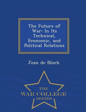 The Future of War: In Its Technical, Economic, and Political Relations - War College Series by Jean De Bloch