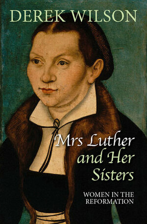 Mrs Luther and Her Sisters: Women in the Reformation by Derek Wilson