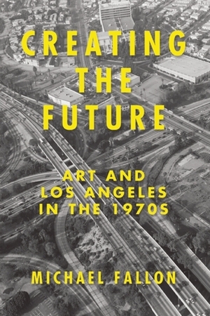 Creating the Future: Art and Los Angeles in the 1970s by Michael Fallon