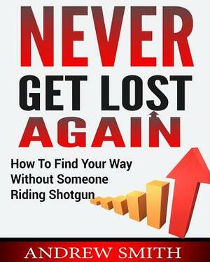 Never Get Lost Again: How To Find Your Way Without Someone Riding Shotgun by Andrew Smith