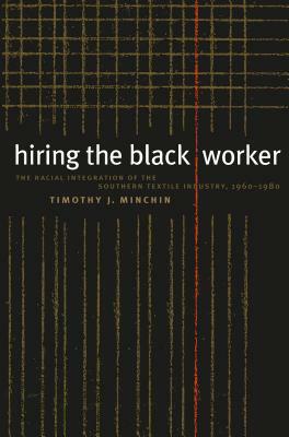 Hiring the Black Worker: The Racial Integration of the Southern Textile Industry, 1960-1980 by Timothy J. Minchin