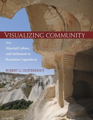 Visualizing Community: Art, Material Culture, and Settlement in Byzantine Cappadocia by Robert G. Ousterhout