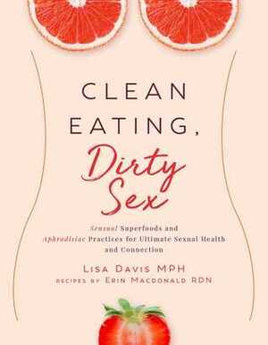 Clean Eating, Dirty Sex: Sensual Superfoods and Aphrodisiac Practices for Ultimate Sexual Health and Connection by Lisa Davis