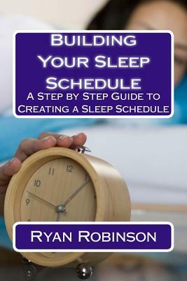 Building Your Sleep Schedule: A Step by Step Guide to Creating a Sleep Schedule by Ryan Robinson