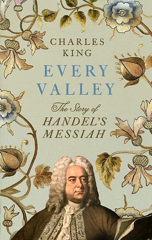 Every Valley: The Story of Handel's Messiah by Charles King