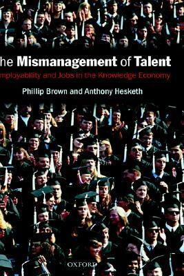 The Mismanagement of Talent: Employability and Jobs in the Knowledge Economy by Anthony Hesketh, Philip Brown
