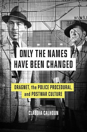 Only the Names Have Been Changed: Dragnet, the Police Procedural, and Postwar Culture by Claudia Calhoun