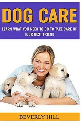 Dog Care: Learn What You Need To Do to Take Care Of Your Best Friend by Beverly Hill