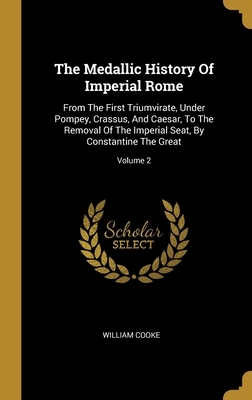 The Medallic History Of Imperial Rome: From The First Triumvirate, Under Pompey, Crassus, And Caesar, To The Removal Of The Imperial Seat, By Constant by William Cooke