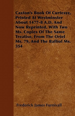 Caxton's Book Of Curtesye, Printed At Westminster About 1477-8 A.D. And Now Reprinted, With Two Ms. Copies Of The Same Treatise, From The Oriel Ms. 79 by Frederick James Furnivall