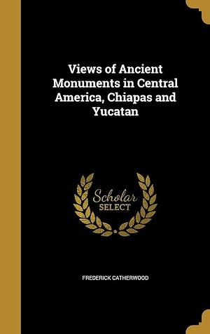 Views of Ancient Monuments in Central America, Chiapas and Yucatan by Frederick Catherwood