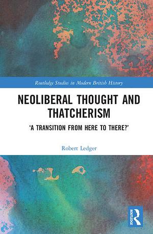 Neoliberal Thought and Thatcherism: 'A Transition From Here to There?' by Robert Ledger