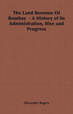 The Land Revenue of Bombay - A History of Its Administration, Rise and Progress by Alexander Rogers