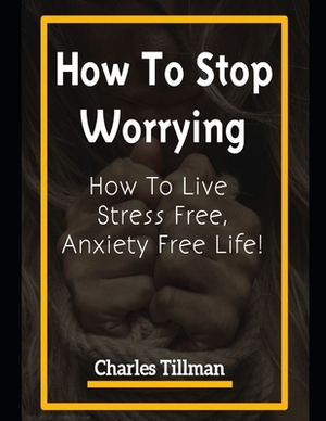 How to Stop Worrying: How to Live Stress Free, Anxiety Free Life by Charles Tillman