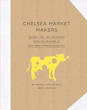 Chelsea Market Makers: Recipes, Tips, and Techniques from the Artisans of New York's Premier Food Hall by Cree Lefavour, Michael Phillips