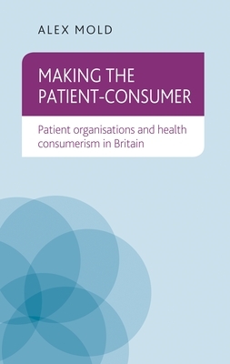 Making the Patient-Consumer: Patient Organisations and Health Consumerism in Britain by Alex Mold