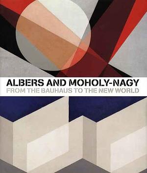 Albers and Moholy-Nagy: From the Bauhaus to the New World by Achim Borchardt-Hume