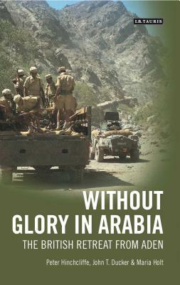 Without Glory in Arabia: The British Retreat from Aden by Maria Holt, Peter Hinchcliffe