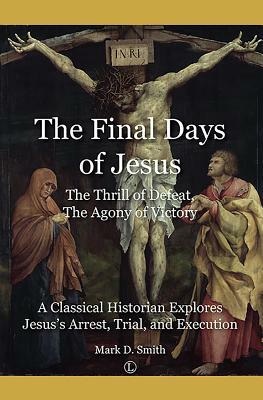 The Final Days of Jesus: The Thrill of Defeat, the Agony of Victory: A Classical Historian Explores Jesus's Arrest, Trial, and Execution by Mark D. Smith