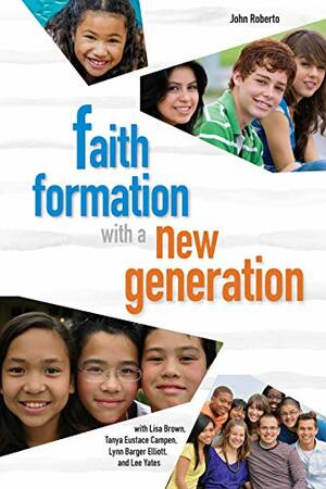 Faith Formation with the New Generation by Lee Yates, Tanya Eustace Campen, Lynn Barger Elliott, Lisa Brown, John Roberto