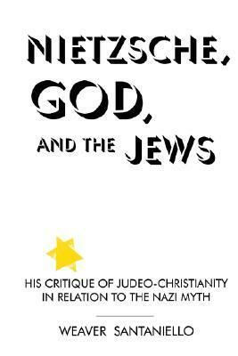 Nietzsche, God, and the Jews: His Critique of Judeo-Christianity in Relation to the Nazi Myth by Weaver Santaniello